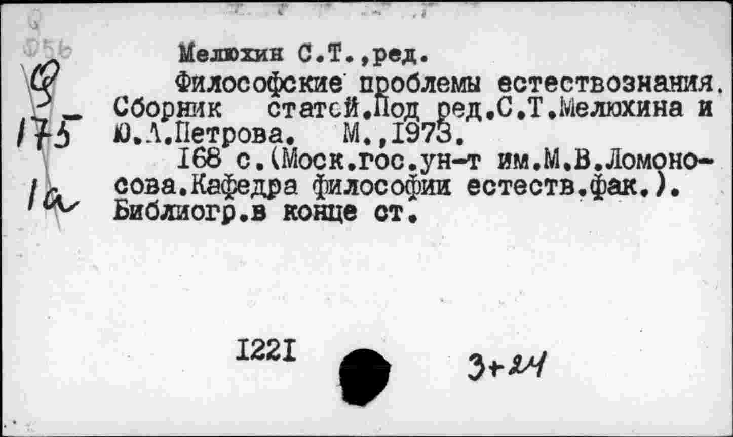 ﻿Мелюхин С.Т.,ред.
Философские проблемы естествознания. Сборник статей.Под ред.С.Т.Мелюхина и Ю.А.Петрова. М.,1973.
168 с.(Моск.гос.ун-т им.М.В.Ломоносова.Кафедра философии естеств.фак.). Библиогр.в конце ст.
1221
3^